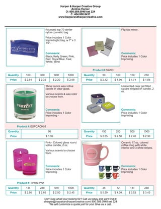 Harper & Harper Creative Group
                                                    Andrea Harper
                                                O: 800.589.0948 ext 224
                                                    C: 404.808.8431
                                           www.harperandharpercreative.com



                                Rounded top 70 denier                                              Flip top mirror.
                                nylon cosmetic bag

                                Price includes 1 Color
                                Imprintingtic bag, w 7" x 3
                                1/2".


                                Comments:                                                          Comments:
                                Black; Kelly Green; Pink;                                          Price includes 1 Color
                                Red; Royal Blue; Teal;                                             Imprinting
                                White; Wine


                                                                         Product #: 59203
Quantity       100       300             600        1000       Quantity         50           100           150          250
 Price        $ 2.64    $ 2.33         $ 2.20      $ 2.09        Price        $ 2.12        $ 1.90       $ 1.74       $ 1.56

                                Three ounce wax votive                                             Unscented clear gel filled
                                candle in clear glass.                                             square shaped tin candle, 2
                                                                                                   oz.
                                Various scents & wax color
                                to choose from.



                                Comments:                                                          Comments:
                                Price includes 1 Color                                             Price includes 1 Color
                                Imprinting -                                                       Imprinting



         Product #: ESPCACH03
Quantity                          96                           Quantity        150           250           500         1000
 Price                          $ 1.99                           Price        $ 2.65        $ 2.50       $ 2.40       $ 2.30

                                Pink - Colored glass round                                         Ceramic 17 oz. colored
                                votive candle, 2 oz.                                               coffee mug with white
                                                                                                   interior and 3 white stripes.
                                Various scents to choose
                                from.



                                Comments:                                                          Comments:
                                Price includes 1 Color                                             Price includes 1 Color
                                Imprinting                                                         Imprinting



         Product #: TV102-PNK
Quantity       144       288             576        1008       Quantity         36           72            144          288
 Price        $ 2.80    $ 2.65         $ 2.50      $ 2.45        Price        $ 5.59        $ 4.09       $ 3.53       $ 3.43

                            Don't see what your looking for? Call us today and we'll find it!
                            aharper@harperandharpercreative.com/ 800.589.0948 ext 224
                                We will customize a quote just for you! Give us a call.
 