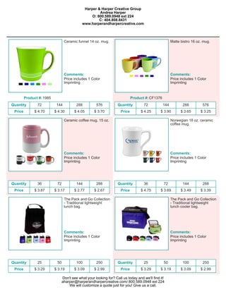 Harper & Harper Creative Group
                                                      Andrea Harper
                                                  O: 800.589.0948 ext 224
                                                      C: 404.808.8431
                                             www.harperandharpercreative.com



                                  Ceramic funnel 14 oz. mug.                                            Matte bistro 16 oz. mug.




                                  Comments:                                                             Comments:
                                  Price includes 1 Color                                                Price includes 1 Color
                                  Imprinting                                                            Imprinting



         Product #: 1985                                                      Product #: CF1376
Quantity        72          144           288         576           Quantity         72           144          288         576
 Price        $ 4.70       $ 4.30        $ 4.05      $ 3.70           Price        $ 4.25      $ 3.90         $ 3.65      $ 3.25

                                  Ceramic coffee mug, 15 oz.                                            Norwegian 18 oz. ceramic
                                                                                                        coffee mug.




                                  Comments:                                                             Comments:
                                  Price includes 1 Color                                                Price includes 1 Color
                                  Imprinting                                                            Imprinting




Quantity        36          72            144         288           Quantity         36           72           144         288
 Price        $ 3.87       $ 3.17        $ 2.77      $ 2.67           Price        $ 4.75      $ 3.69         $ 3.49      $ 3.39

                                  The Pack and Go Collection                                            The Pack and Go Collection
                                  - Traditional lightweight                                             - Traditional lightweight
                                  lunch bag.                                                            lunch cooler bag.




                                  Comments:                                                             Comments:
                                  Price includes 1 Color                                                Price includes 1 Color
                                  Imprinting                                                            Imprinting




Quantity        25          50            100         250           Quantity         25           50           100         250
 Price        $ 3.29       $ 3.19        $ 3.09      $ 2.99           Price        $ 3.29      $ 3.19         $ 3.09      $ 2.99

                                 Don't see what your looking for? Call us today and we'll find it!
                                 aharper@harperandharpercreative.com/ 800.589.0948 ext 224
                                     We will customize a quote just for you! Give us a call.
 