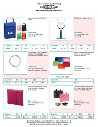 Harper & Harper Creative Group
                                                   Andrea Harper
                                               O: 800.589.0948 ext 224
                                                   C: 404.808.8431
                                          www.harperandharpercreative.com



                             Non woven insulated lunch                                             Goblet wine glass, 10 oz.
                             cooler.




                             Comments:                                                             Comments:
                             Price includes 1 Color                                                Price includes 1 Color
                             Imprinting                                                            Imprinting




Quantity    100       250            500         1000          Quantity         36            72            144       288
 Price     $ 4.32    $ 3.05         $ 2.65      $ 2.55           Price        $ 5.24        $ 3.66         $ 2.82    $ 2.72

                             Circle - Link 7 1/2" bracelet                                         Basic laptop sleeve made of
                             with charm and lobster                                                cotton air foam with top
                             closure and silvertone finish.                                        zippered closure.




                             Comments:                                                             Comments:
                             Price includes 1 Color                                                Price includes 1 Color
                             Imprinting/etching available                                          Imprinting



                                                                         Product #: B-027
Quantity     50       100            250         500           Quantity                               50
 Price     $ 7.32    $ 6.52         $ 6.01      $ 5.67           Price                             $ 5.84

                             Neoprene reversible laptop                                            Fashion Place CompuFolio -
                             case, accommodates a                                                  Light color lining briefcase
                             15.4" laptop.                                                         for easy visibility. Blank.




                             Comments:                                                             Comments:
                             Price includes 1 Color                                                Price includes 1 Color
                             Imprinting                                                            Imprinting




Quantity     33        36            72          144           Quantity          1           100            250       500
 Price     $ 35.28   $ 33.84       $ 32.39     $ 30.95           Price        $ 28.60       $ 27.15        $ 25.80   $ 24.50

                            Don't see what your looking for? Call us today and we'll find it!
                            aharper@harperandharpercreative.com/ 800.589.0948 ext 224
                                We will customize a quote just for you! Give us a call.
 