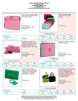 Harper & Harper Creative Group
                                                        Andrea Harper
                                                    O: 800.589.0948 ext 224
                                                        C: 404.808.8431
                                               www.harperandharpercreative.com



                                   Pink - Large computer case                                         Cotton air foam laptop
                                   that holds notebooks with up                                       sleeve with zippered
                                   to a 15.4" screen.                                                 closure.




                                   Comments:                                                          Comments:
                                   Price includes 1 Color
                                   Imprinting



                                                                            Product #: 6625
Quantity                             1                            Quantity         50           150          250          500
 Price                             $ 30.00                          Price        $ 8.07       $ 7.65        $ 7.25      $ 6.95

                                   Flexible keyboard. The                                             Neoprene computer sleeve,
                                   keyboard is durable, dust                                          protects laptops.
                                   and spill resistant, and an
                                   excellent addition for a
                                   mobile worker or tech lover.



                                   Comments:                                                          Comments:
                                   Price includes 1 Color                                             Price includes 1 Color
                                   Imprinting                                                         Imprinting



         Product #: PK-104                                                  Product #: OS-6802
Quantity       100           250             500      1000        Quantity         12            24           48          96
 Price        $ 19.58    $ 17.31          $ 16.54    $ 14.64        Price        $ 18.95      $ 18.75      $ 18.50      $ 18.25

                                   10 thin wafers of soap                                             Eco folding 6 can cooler bag
                                   paper. Single sheets easily                                        made of non woven eco
                                   dispensed. Ideal for glove                                         friendly 100GSM fabric.
                                   compartment, golf bag,                                             Features insulated interior
                                   fishing box, travel etc                                            and ability to fold compactly
                                                                                                      for easy storage and
                                                                                                      convenient travel..

                                   Comments:                                                          Comments:
                                                                                                      Price includes 1 color
                                                                                                      imprinting.



                                                                            Product #: INC005
Quantity                            100                           Quantity         50           100          250          500
 Price                             $ 0.90                           Price        $ 10.00      $ 9.50        $ 8.50      $ 7.50

                               Don't see what your looking for? Call us today and we'll find it!
                               aharper@harperandharpercreative.com/ 800.589.0948 ext 224
                                   We will customize a quote just for you! Give us a call.
 