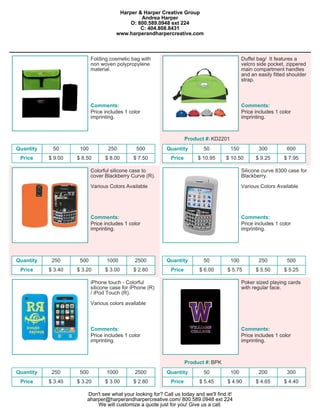 Harper & Harper Creative Group
                                               Andrea Harper
                                           O: 800.589.0948 ext 224
                                               C: 404.808.8431
                                      www.harperandharpercreative.com



                           Folding cosmetic bag with                                           Duffel bag/ It features a
                           non woven polypropylene                                             velcro side pocket, zippered
                           material.                                                           main compartment handles
                                                                                               and an easily fitted shoulder
                                                                                               strap.



                           Comments:                                                           Comments:
                           Price includes 1 color                                              Price includes 1 color
                           imprinting.                                                         imprinting.



                                                                     Product #: KD2201
Quantity    50       100          250          500         Quantity         50           150          300          600
 Price     $ 9.00   $ 8.50       $ 8.00      $ 7.50          Price        $ 10.95     $ 10.50        $ 9.25       $ 7.95

                           Colorful silicone case to                                           Silicone curve 8300 case for
                           cover Blackberry Curve (R).                                         Blackberry.

                           Various Colors Available                                            Various Colors Available




                           Comments:                                                           Comments:
                           Price includes 1 color                                              Price includes 1 color
                           imprinting.                                                         imprinting.




Quantity    250      500          1000        2500         Quantity         50           100          250          500
 Price     $ 3.40   $ 3.20       $ 3.00      $ 2.80          Price        $ 6.00      $ 5.75         $ 5.50       $ 5.25

                           iPhone touch - Colorful                                             Poker sized playing cards
                           silicone case for iPhone (R)                                        with regular face.
                           / iPod Touch (R).

                           Various colors available



                           Comments:                                                           Comments:
                           Price includes 1 color                                              Price includes 1 color
                           imprinting.                                                         imprinting.



                                                                     Product #: BPK
Quantity    250      500          1000        2500         Quantity         50           100          200          300
 Price     $ 3.40   $ 3.20       $ 3.00      $ 2.80          Price        $ 5.45      $ 4.90         $ 4.65       $ 4.40

                        Don't see what your looking for? Call us today and we'll find it!
                        aharper@harperandharpercreative.com/ 800.589.0948 ext 224
                            We will customize a quote just for you! Give us a call.
 