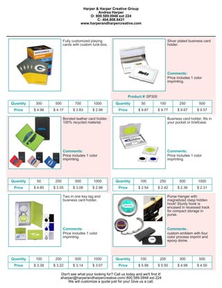 Harper & Harper Creative Group
                                               Andrea Harper
                                           O: 800.589.0948 ext 224
                                               C: 404.808.8431
                                      www.harperandharpercreative.com



                           Fully customized playing                                            Silver plated business card
                           cards with custom tuck-box.                                         holder.




                                                                                               Comments:
                                                                                               Price includes 1 color
                                                                                               imprinting.



                                                                     Product #: SP300
Quantity    300      500          700         1000         Quantity         50           100          250          500
 Price     $ 4.98   $ 4.17       $ 3.83      $ 2.98          Price        $ 9.87        $ 9.77       $ 9.67       $ 9.57

                           Bonded leather card holder.                                         Business card holder, fits in
                           100% recycled material.                                             your pocket or briefcase.




                           Comments:                                                           Comments:
                           Price includes 1 color                                              Price includes 1 color
                           imprinting.                                                         imprinting.




Quantity    50       250          500         1000         Quantity        100           250          500          1000
 Price     $ 4.80   $ 3.55       $ 3.08      $ 2.98          Price        $ 2.54        $ 2.42       $ 2.36       $ 2.31

                           Two in one key tag and                                              Purse Hanger with
                           business card holder.                                               magnetized clasp hidden
                                                                                               hook! Sturdy hook is
                                                                                               encased in recessed track
                                                                                               for compact storage in
                                                                                               purse.


                           Comments:                                                           Comments:
                           Price includes 1 color                                              custom emblem with four
                           imprinting.                                                         color process imprint and
                                                                                               epoxy dome.




Quantity    100      250          500         1000         Quantity        100           200          300          500
 Price     $ 3.38   $ 3.22       $ 3.14      $ 3.07          Price        $ 5.98        $ 5.50       $ 4.98       $ 4.50

                        Don't see what your looking for? Call us today and we'll find it!
                        aharper@harperandharpercreative.com/ 800.589.0948 ext 224
                            We will customize a quote just for you! Give us a call.
 