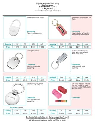 Harper & Harper Creative Group
                                                        Andrea Harper
                                                    O: 800.589.0948 ext 224
                                                        C: 404.808.8431
                                               www.harperandharpercreative.com



                                    Silver padlock key chain.                                            Rectangle - Stock shape key
                                                                                                         chain.




                                    Comments:                                                            Comments:
                                    Price includes etching.                                              Price includes a PhotoArt
                                                                                                         label with clear lamination




Quantity        25            50            250            500        Quantity        100          250          500         1000
 Price        $ 3.12     $ 3.03            $ 2.91       $ 2.80          Price        $ 3.77      $ 3.22        $ 2.97       $ 2.80

                                    Oblong key chain.                                                    Rectangular shape key
                                                                                                         chain with brushed and
                                                                                                         shiny silver finish.




                                    Comments:                                                            Comments:
                                    Price includes laser                                                 Price included laser
                                    engraving                                                            engraving




Quantity        25            50            100            250        Quantity        100          250          500         1000
 Price        $ 3.75     $ 3.50            $ 3.25       $ 3.00          Price        $ 4.50      $ 4.25        $ 4.00       $ 3.75

                                    Metal jewelry key chain.                                             Full Color Process - Duffel
                                                                                                         bag with single zip main
                                                                                                         compartment and adjustable
                                                                                                         shoulder strap.




                                    Comments:                                                            Comments:
                                    Price includes laser
                                    engraving



         Product #: MI-6371
Quantity        50            100           250            500        Quantity         48          144          500         1000
 Price        $ 5.75     $ 5.25            $ 5.00       $ 4.75          Price       $ 10.79      $ 9.36        $ 8.33       $ 8.03

                                   Don't see what your looking for? Call us today and we'll find it!
                                   aharper@harperandharpercreative.com/ 800.589.0948 ext 224
                                       We will customize a quote just for you! Give us a call.
 