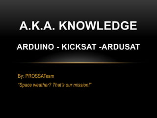 By: PROSSATeam
“Space weather? That’s our mission!”
A.K.A. KNOWLEDGE
ARDUINO - KICKSAT -ARDUSAT
 