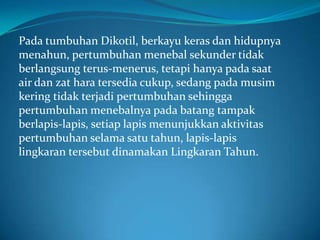 Pada tumbuhan Dikotil, berkayu keras dan hidupnya
menahun, pertumbuhan menebal sekunder tidak
berlangsung terus-menerus, tetapi hanya pada saat
air dan zat hara tersedia cukup, sedang pada musim
kering tidak terjadi pertumbuhan sehingga
pertumbuhan menebalnya pada batang tampak
berlapis-lapis, setiap lapis menunjukkan aktivitas
pertumbuhan selama satu tahun, lapis-lapis
lingkaran tersebut dinamakan Lingkaran Tahun.
 