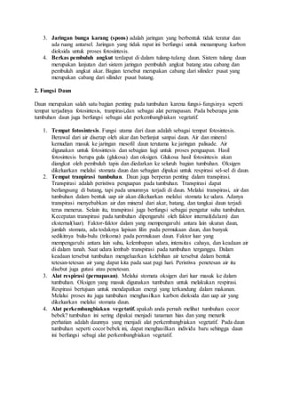 3. Jaringan bunga karang (spons) adalah jaringan yang berbentuk tidak teratur dan 
ada ruang antarsel. Jaringan yang tidak rapat ini berfungsi untuk menampung karbon 
dioksida untuk proses fotosintesis. 
4. Berkas pembuluh angkut terdapat di dalam tulang-tulang daun. Sistem tulang daun 
merupakan lanjutan dari sistem jaringan pembuluh angkut batang atau cabang dan 
pembuluh angkut akar. Bagian tersebut merupakan cabang dari silinder pusat yang 
merupakan cabang dari silinder pusat batang. 
2. Fungsi Daun 
Daun merupakan salah satu bagian penting pada tumbuhan karena fungsi- fungsinya seperti 
tempat terjadinya fotosintesis, tranpirasi,dan sebagai alat pernapasan. Pada beberapa jenis 
tumbuhan daun juga berfungsi sebagai alat perkembangbiakan vegetatif. 
1. Tempat fotosintesis. Fungsi utama dari daun adalah sebagai tempat fotosintesis. 
Berawal dari air diserap oleh akar dan berlanjut sanpai daun. Air dan mineral 
kemudian masuk ke jaringan mesofil daun terutama ke jaringan palisade. Air 
digunakan untuk fotosintesis dan sebagian lagi untuk proses penguapan. Hasil 
fotosintesis berupa gula (glukosa) dan oksigen. Glukosa hasil fotosintesis akan 
diangkut oleh pembuluh tapis dan diedarkan ke seluruh bagian tumbuhan. Oksigen 
dikeluarkan melalui stomata daun dan sebagian dipakai untuk respirasi sel-sel di daun. 
2. Tempat tranpirasi tumbuhan. Daun juga berperan penting dalam transpirasi. 
Transpirasi adalah peristiwa penguapan pada tumbuhan. Transpirasi dapat 
berlangsung di batang, tapi pada umumnya terjadi di daun. Melalui transpirasi, air dan 
tumbuhan dalam bentuk uap air akan dikeluarkan melalui stomata ke udara. Adanya 
transpirasi menyebabkan air dan mineral dari akar, batang, dan tangkai daun terjadi 
terus menerus. Selain itu, transpirasi juga berfungsi sebagai pengatur suhu tumbuhan. 
Kecepatan transpirasi pada tumbuhan dipengaruhi oleh faktor internal(dalam) dan 
eksternal(luar). Faktor-faktor dalam yang mempengaruhi antara lain ukuran daun, 
jumlah stomata, ada todaknya lapisan lilin pada permukaan daun, dan banyak 
sedikitnya bulu-bulu (trikoma) pada permukaan daun. Faktor luar yang 
mempengaruhi antara lain suhu, kelembapan udara, intensitas cahaya, dan keadaan air 
di dalam tanah. Saat udara lembab transpirasi pada tumbuhan terganggu. Dalam 
keadaan tersebut tumbuhan mengeluarkan kelebihan air tersebut dalam bentuk 
tetesan-tetesan air yang dapat kita pada saat pagi hari. Peristiwa penetesan air itu 
disebut juga gutasi atau penetesan. 
3. Alat respirasi (pernapasan). Melalui stomata oksigen dari luar masuk ke dalam 
tumbuhan. Oksigen yang masuk digunakan tumbuhan untuk melakukan respirasi. 
Respirasi bertujuan untuk mendapatkan energi yang terkandung dalam makanan. 
Melalui proses itu juga tumbuhan menghasilkan karbon dioksida dan uap air yang 
dikeluarkan melalui stomata daun. 
4. Alat perkembangbiakan vegetatif. apakah anda pernah melihat tumbuhan cocor 
bebek? tumbuhan ini sering dipakai menjadi tanaman hias dan yang menarik 
perhatian adalah daunnya yang menjadi alat perkembangbiakan vegetatif. Pada daun 
tumbuhan seperti cocor bebek ini, dapat menghasilkan individu baru sehingga daun 
ini berfungsi sebagi alat perkembangbiakan vegetatif. 
 