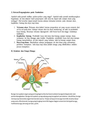 3. Sistem Pengangkutan pada Tumbuhan 
Apakah anda pernah melihat pohon-pohon yang tinggi? Apakah anda pernah membayangkan 
bagaimana air dan mineral hasil penyerapan oleh akar itu dapat naik sampai daun yang 
tertinggi? Hal tersebut dapat terjadi karena adanya kekuatan tertentu yaitu tekanan akar, 
kapilaritas batang dan daya isap daun. 
1. Tekanan akar. Tekanan akar timbul karena pergerakan air yang secara osmosis dari 
sel ke sel pada akar. Adanya tekana akar itu akan mendorong air naik ke pembuluh 
kayu batang. Besarnya tekanan dipengaruhi oleh besar kecil dan tinggi rendahnya 
tumbuhan. 
2. Kapilaritas batang. Pembuluh kayu dari akar dan batang sampai menuju daun, 
semuanya itu bisa diangga pipa kepiler. Kapilaritas pembuluh kayu dari akar menuju 
batang menyebabkan air dan mineral yang terlarut, naik ke batang sampai daun. 
3. Daya isap daun. Disebabkan adanya penguapan air dari daun yang sebenarnya 
peristiwa transpirasi. Jadi daya isap daun adalah tenaga yang ditimbulkan melalui 
proses transpirasi. 
D. Struktur dan Fungsi Bunga 
Bunga merupakan organ yang penting bagi tumbuhan karena dalam bunga terdapat alat-alat 
perkembangbiakan. Bunga merupakan ujung cabang yang mengalami perubahan. Jika dilihat, bunga 
mempunyai beraneka ragam bentuk dan warna. Tetapi setiap jenis bunga memiliki struktur dasar 
yang sama. Bila diamati, bunga yang lengkap memiliki bagian-bagian antara lain kelopak bunga, 
mahkota bunga, benang sari dan, putik. 
 