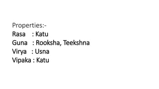 Properties:- 
Rasa : Katu 
Guna : Rooksha, Teekshna 
Virya : Usna 
Vipaka : Katu 
 