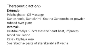Therapeutic action:- 
External:- 
Pakshaghata:- Oil Massage 
Dantashoola, Dantakrimi- Kwatha Gandoosha or powder 
rubbed over gums 
Internal:- 
Hrutdourbalya :- Increases the heart beat, improves 
blood circulation 
Kasa:- Kaphaja kasa 
Swarabedha- paste of akarakarabha & vacha 
 