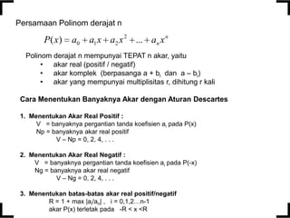 Persamaan Polinom derajat n

P( x)

a0

a1 x a2 x 2 ... an x n

Polinom derajat n mempunyai TEPAT n akar, yaitu
• akar real (positif / negatif)
• akar komplek (berpasanga a + bi dan a – bi)
• akar yang mempunyai multiplisitas r, dihitung r kali
Cara Menentukan Banyaknya Akar dengan Aturan Descartes
1. Menentukan Akar Real Positif :
V = banyaknya pergantian tanda koefisien ai pada P(x)
Np = banyaknya akar real positif
V – Np = 0, 2, 4, . . .
2. Menentukan Akar Real Negatif :
V = banyaknya pergantian tanda koefisien ai pada P(-x)
Ng = banyaknya akar real negatif
V – Ng = 0, 2, 4, . . .
3. Menentukan batas-batas akar real positif/negatif
R = 1 + max |ai/an| , i = 0,1,2…n-1
akar P(x) terletak pada -R < x <R

 