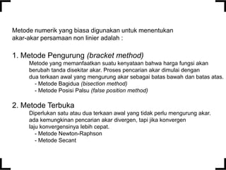 Metode numerik yang biasa digunakan untuk menentukan
akar-akar persamaan non linier adalah :

1. Metode Pengurung (bracket method)
Metode yang memanfaatkan suatu kenyataan bahwa harga fungsi akan
berubah tanda disekitar akar. Proses pencarian akar dimulai dengan
dua terkaan awal yang mengurung akar sebagai batas bawah dan batas atas.
- Metode Bagidua (bisection method)
- Metode Posisi Palsu (false position method)

2. Metode Terbuka
Diperlukan satu atau dua terkaan awal yang tidak perlu mengurung akar.
ada kemungkinan pencarian akar divergen, tapi jika konvergen
laju konvergensinya lebih cepat.
- Metode Newton-Raphson
- Metode Secant

 