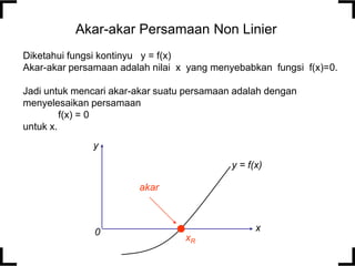 Akar-akar Persamaan Non Linier
Diketahui fungsi kontinyu y = f(x)
Akar-akar persamaan adalah nilai x yang menyebabkan fungsi f(x)=0.
Jadi untuk mencari akar-akar suatu persamaan adalah dengan
menyelesaikan persamaan
f(x) = 0
untuk x.
y
y = f(x)
akar

0

x
xR

 