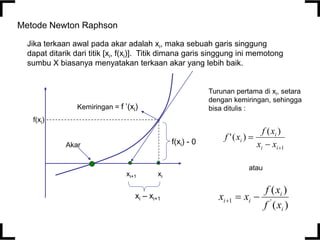 1
)
(
)
(
'



i
i
i
i
x
x
x
f
x
f
Metode Newton Raphson
xi
Akar
xi+1
f(xi)
Kemiringan = f ’(xi)
f(xi) - 0
xi – xi+1
)
(
)
(
'
1
i
i
i
i
x
f
x
f
x
x 


Jika terkaan awal pada akar adalah xi, maka sebuah garis singgung
dapat ditarik dari titik [xi, f(xi)]. Titik dimana garis singgung ini memotong
sumbu X biasanya menyatakan terkaan akar yang lebih baik.
Turunan pertama di xi, setara
dengan kemiringan, sehingga
bisa ditulis :
atau
 