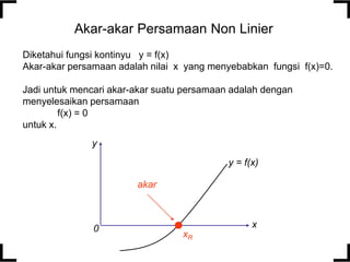 Akar-akar Persamaan Non Linier
Diketahui fungsi kontinyu y = f(x)
Akar-akar persamaan adalah nilai x yang menyebabkan fungsi f(x)=0.
Jadi untuk mencari akar-akar suatu persamaan adalah dengan
menyelesaikan persamaan
f(x) = 0
untuk x.
y = f(x)
y
x
0
xR
akar
 