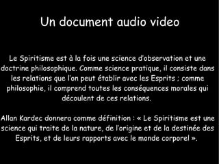 Un document audio video Le Spiritisme est à la fois une science d’observation et une doctrine philosophique. Comme science pratique, il consiste dans les relations que l’on peut établir avec les Esprits ; comme philosophie, il comprend toutes les conséquences morales qui découlent de ces relations.  Allan Kardec donnera comme définition : « Le Spiritisme est une science qui traite de la nature, de l’origine et de la destinée des Esprits, et de leurs rapports avec le monde corporel ».  