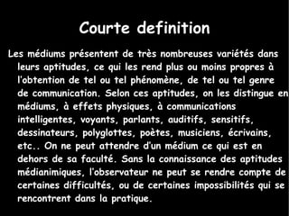 Courte definition Les médiums présentent de très nombreuses variétés dans leurs aptitudes, ce qui les rend plus ou moins propres à l’obtention de tel ou tel phénomène, de tel ou tel genre de communication. Selon ces aptitudes, on les distingue en médiums, à effets physiques, à communications intelligentes, voyants, parlants, auditifs, sensitifs, dessinateurs, polyglottes, poètes, musiciens, écrivains, etc.. On ne peut attendre d’un médium ce qui est en dehors de sa faculté. Sans la connaissance des aptitudes médianimiques, l’observateur ne peut se rendre compte de certaines difficultés, ou de certaines impossibilités qui se rencontrent dans la pratique.  