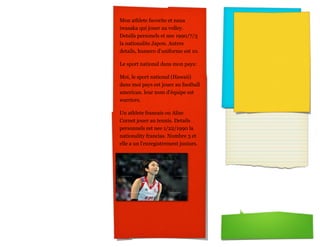 Mon athlete favorite et nana
iwasaka qui jouer au volley.
Details personels et nee 1990/7/3
la nationalite Japon. Autres
details, humero d'uniforme est 10.

Le sport national dans mon pays:

Moi, le sport national (Hawaii)
dans moi pays est jouer au football
american. leur nom d'équipe est
warriors.

Un athlete francais ou Alize
Cornet jouer au tennis. Details
personnels est nee 1/22/1990 la
nationality francias. Numbre 3 et
elle a un l'enregistrement juniors.
 