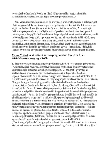 nyers férfi-erőszak találkozik az illető hölgy mentális, vagy spirituális 
struktúráiban, vagyis: mélyen rejlő, erőszak-programokkal.) 
Ami viszont ezeknek a kauzális és spirituális sors-matricáknak a keletkezését 
illeti, nagyon érdekes és tanulságos a megértésük, ezeket szintén leírtam az ide 
vágó tanulmányokban (A sorscsirák és a spirituális memória, Az anyai ági 
örökletes programok a személyi horoszkópokban található karmikus pontok 
pozíciója és a bolygók által létrehozott fényszög-alakzatok szerint.) Persze, senki 
ne képzelje azt, hogy ezek a programok úgymond vegytisztán találhatóak meg 
bennünk.? Nem. Nagyjából mindannyian „tartalmazunk” több-kevesebb 
hangsúllyal, minimum hármat, vagy négyet, ritka esetben, ötöt ezen programok 
közül, amelyek áthatják egymást és átfolynak egyik – a másikba. Idáig, hét, 
illetve, nyolc féle anyai ági örökletes programot sikerült megfigyelni és leírni. 
Kozma Szilárd A következő karma-programokat fedeztem fel és 
különböztettem meg egymástól: 
1. Értelem- és személyiség-ellenes programok, illetve férfi-ellenes programok. 
(A személyiségi zavarok, személyi függőségi problémák és a szívbetegségek 
karmikus okai kötődnek ezekhez elsődlegesen.) 2. Magzat-, gyermek és 
családellenes programok (Civilizációnkban ezek a leggyakoribbak és 
legveszélyesebbek, és a női szervek nagy fokú rákosodása mind ide kötődik). 3. 
Kaméleon-programok (A cukor- és májbetegségek, az alkoholizmus és a nikotin-éhség, 
a beteges édességfogyasztás, valamint a bulímia és az önkéntelen 
hazudozási, az ön- és más becsapási hajlamoknak a gyökerénél találhatóak.) 4. 
Személytelen és steril okoskodási programok, a kötelékektől és kötelességektől, 
valamint a helytállástól való irracionális idegenkedési és menekülési programok, 
vagyis Júdási – Fausti és Luciferi programok (Az öncélú és steril spekulációk és 
elméletgyártások programjai a vékonybél, epe- és lépbetegségek gyökerénél 
állnak, valamint a tudathasadásos tünetek spirituális bázisánál.) 5. Párkapcsolati, 
szerelmi boldogságra való képtelenség karmikus programjai (Vese, vesetájék, 
húgyvezetékek és húgyhólyagi bántalmak tulajdonképpeni karmikus – családi – 
bázisa, és persze, az oktalan hűtlenkedéseké, mániás boldogságkereséseké. 
Elfajult állapotában a nemi betegségek spirituális okait is tartalmazza.) 6. 
Felelősség-elhárítási, felelősség-kikerülési és felelősség-átpasszolási, valamint 
aggodalmaskodási és sajnálkozási programok, és ezek ellentétei. 
(Csontbetegségek és bőrbetegségek szellemi bázisánál találhatók, és ez a soron 
következő Isten- és sors-ellenes programokkal együttesen, ezek állnak a teljes 
 