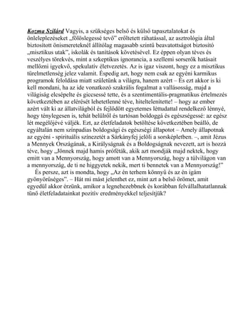 Kozma Szilárd Vagyis, a szükséges belső és külső tapasztalatokat és 
önleleplezéseket „fölöslegessé tevő” erőltetett ráhatással, az asztrológia által 
biztosított önismereteknél állítólag magasabb szintű beavatottságot biztosító 
„misztikus utak”, iskolák és tanítások követésével. Ez éppen olyan téves és 
veszélyes törekvés, mint a szkeptikus ignorancia, a szellemi sorserők hatásait 
mellőzni igyekvő, spekulatív életvezetés. Az is igaz viszont, hogy ez a misztikus 
türelmetlenség jelez valamit. Éspedig azt, hogy nem csak az egyéni karmikus 
programok feloldása miatt születünk a világra, hanem azért – És ezt akkor is ki 
kell mondani, ha az ide vonatkozó szakrális fogalmat a vallásosság, majd a 
világiság elcsépelte és giccsessé tette, és a szentimentális-pragmatikus értelmezés 
következtében az elérését lehetetlenné téve, hiteltelenítette! – hogy az ember 
azért vált ki az állatvilágból és fejlődött egyetemes léttudattal rendelkező lénnyé, 
hogy ténylegesen is, tehát belülről és tartósan boldoggá és egészségessé: az egész 
lét megélőjévé váljék. Ezt, az életfeladatok betöltése következtében beálló, de 
egyáltalán nem színpadias boldogsági és egészségi állapotot – Amely állapotnak 
az egyéni - spirituális színezetét a Sárkányfej jelöli a sorsképletben. –, amit Jézus 
a Mennyek Országának, a Királyságnak és a Boldogságnak nevezett, azt is hozzá 
téve, hogy „Jönnek majd hamis próféták, akik azt mondják majd nektek, hogy 
emitt van a Mennyország, hogy amott van a Mennyország, hogy a túlvilágon van 
a mennyország, de ti ne higgyetek nekik, mert ti bennetek van a Mennyország!” 
És persze, azt is mondta, hogy „Az én terhem könnyű és az én igám 
gyönyörűséges”. – Hát mi mást jelenthet ez, mint azt a belső örömet, amit 
egyedül akkor érzünk, amikor a legnehezebbnek és korábban felvállalhatatlannak 
tűnő életfeladatainkat pozitív eredményekkel teljesítjük? 
