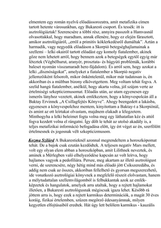 elmentem egy román nyelvű előadássorozatra, amit metafizika címen 
tartott hetente városunkban, egy Bukaresti csoport. És tessék: itt is 
asztrológiáztak! Szerencsére a többi rész, annyira passzolt a Hamvasnál 
olvasottakkal, hogy maradtam, annak ellenére, hogy ez elején fárasztott, 
amikor asztrológiáról, „erről a primitív kóklerkedésről dumáltak”. Aztán a 
harmadik, vagy negyedik előadáson a Skorpió betegséghajlamainak a 
szellemi – lelki okairól tartott előadást egy komoly fiatalember, akinek 
gőze nem lehetett arról, hogy bennem azok a betegségek egytől egyig már 
léteztek (Végbélhurut, aranyér, prosztata- és húgyúti problémák, korábbi 
baleset nyomán visszamaradt here-fájdalom). És arról sem, hogy azokat a 
lelki „disznóságokat”, amelyeket a fiatalember a Skorpió negatív 
jellemzőiként felsorolt, mikor önkéntelenül, mikor már tudatosan is, én 
akkoriban és a múltban bizony elkövetgettem. Meg voltam tehát fogva. A 
szelíd hangú fiatalember, anélkül, hogy akarta volna, jól szájon verte az 
értelmiségi szkepticizmusomat. Előadás után, az utam egyenesen egy 
ismerős lányhoz vezetett, akinek emlékeztem, hogy a könyvespolcán áll a 
Baktay Ervinnek „A Csillagfejtés Könyve”. Ahogy beengedett a lakásba, 
egyenesen a könyvespolchoz mentem, kinyitottam a Baktay-t a Skorpiónál, 
és amint az ott leírtakat olvastam, majdnem elakadt a lélegzetem. 
Minthogyha a lelki beleimet fogta volna meg egy láthatatlan kéz és attól 
fogva kezdett volna el rángatni. Így dőlt le tehát az utolsó akadály is, a 
teljes metafizikai információ befogadása előtt, így ért véget az én, szerfölött 
értelmesnek és jogosnak vélt szkepticizmusom. 
Kozma Szilárd A Bukarestieknél azonnal megrendeltem a horoszkópomat 
tehát. De a bajok csak ezután kezdődtek. A teljesen negatív Mars mellett, 
volt egy olyan elem abban a horoszkópban, amit Lilithnek neveztek, és 
aminek a Mérlegben való elhelyeződése kapcsán az volt leírva, hogy 
hajlamos vagyok a pedofiliára. Persze, meg akartam az illető asztrológust 
verni, de szerencsére, négy hétig mind más előadó jött Csíkszeredába, és 
addig nem csak az összes, akkoriban fellelhető és gyorsan megszerezhető, 
ide vonatkozó asztrológiai könyvnek a megfelelő részeit elolvastam, hanem 
a mélytudattalan szellemvilágomból is felbukkantak azok az emlék-képzetek 
és hangulatok, amelyek arra utaltak, hogy a rejtett hajlamokat 
illetően, a Bukaresti asztrológusnak mégiscsak igaza lehet. Később rá 
jöttem arra is, hogy ezek a rejtett karmikus determinációk, a magát 30 éves 
koráig, fizikai értelemben, szűzen megőrző édesanyámnak, milyen 
kegyetlen elfojtásaiból eredtek. Hát úgy lett belőlem karmikus - kauzális 
 