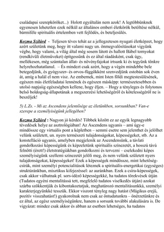 családapai szerepköröket...) Holott egyáltalán nem azok! A legtöbbünknek 
egyenesen lehetetlen ezek nélkül az általános emberi életkörök betöltése nélkül, 
bármiféle spirituális értelemben vett fejlődés, és beteljesülés. 
Kozma Szilárd - Teljesen téves tehát az a jellegzetesen nyugati életképzet, hogy 
azért születünk meg, hogy itt valami nagy un. önmegvalósításokat vigyünk 
végbe, hogy valami, a világ által még sosem látott és hallott Bábel tornyokat 
(rendkívüli életműveket) építgessünk és ez által ráadásként, csak úgy, 
mellékesen, még számtalan állat- és növényfajokat irtsunk ki és tegyünk tönkre 
helyrehozhatatlanul. – És mindezt csak azért, hogy a végén mindebbe bele 
betegedjünk, és gyógyszer- és orvos-függőkként szenvedjünk ostobán sok éven 
át, amíg a halál el nem visz. Az embernek, mint Isten földi megtestesülésének, 
egészen más életfeladatai lennének és egészen másképp: természetesebben és 
utolsó napjaiig egészségben kellene, hogy éljen. – Hogy a tényleges és folytonos 
belső boldogság-állapotának a megszerzési lehetőségéről és kötelességéről ne is 
beszéljek! 
5) L.Zs. - Mi az Ascendens jelentősége az életünkben, sorsunkban? Van-e 
szerepe a személyiségünk jellegében? 
Kozma Szilárd : Nagyon jó kérdés! Többek között ez az egyik legnagyobb 
tévedések helye az asztrológiában! Az Ascendens ugyanis – ami úgy-e 
mindössze egy virtuális pont a képletben – semmi esetre sem jelenthet és jelölhet 
velünk született, un. nyers természeti tulajdonságokat, képességeket, stb. Az a 
konstelláció ugyanis, amelyben megjelenik az Ascendensünk, a távlati 
gondolkozási képességünk és képzeletünk spirituális színezetét, a hosszú távú 
felnőtti (érett!) életstratégiákban gondolkozni és tervezni – cselekedni képes 
személyiségünk szellemi színezetét jelöli meg, és nem velünk született nyers 
tulajdonságokat, képességeket! Ezek a képességek mindössze, mint lehetőség-csírák, 
mint személyi potencialitások léteznek a spirituális-energetikai (egységes) 
struktúránkban, misztikus kifejezéssel: az auránkban. Ezek a csíra-képességek, 
csak akkor válhatnak pl. sors-idéző képességekké, ha tudatos törekvések útján 
(Tudatos egyéni mentalitássá tett, megfelelő tudatos viselkedés útján) azokat 
szárba szökkentjük és kibontakoztatjuk, meghatározó mentalitásunkká, személyi 
karakterjegyünkké tesszük. Ekkor viszont tényleg nagy hatást (Mágikus erejű, 
pozitív visszahatást!) gyakorolnak nem csak az öntudatunkra – önérzetünkre és 
ez által, az egész személyiségünkre, hanem a sorsunk további alakulására is. De 
vigyázat: mindez csak akkor és abban az esetben lehetséges, ha tudatos 
 
