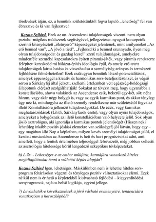 törekvések útján, ez, a bennünk születésünktől fogva lapuló „lehetőség” fel van 
ébresztve és ki van fejlesztve! 
Kozma Szilárd. Ezek az un. Ascendensi tulajdonságok viszont, nem olyan 
pszicho-mágikus módszerek segítségével, jellegzetesen nyugati koncepciók 
szerinti kitenyésztett „életnyerő” képességeket jelentenek, mint amilyeneket „Az 
erő benned van”, „A jövő a tied”, „Fejleszd ki a benned szunnyadó, ilyen meg 
olyan tulajdonságodat és gazdag leszel” szerű tulajdonságok, amelyekre 
mindenféle személyi kapcsolatokra épített piramis-játék, vagy piramis rendszerre 
felépített kereskedelmi hálózat-építés ideológia épül, és amely erőltetett 
tulajdonságok káros hatása és visszahatása a személyiség arányos és természeti 
fejlődésére felmérhetetlen! Ezek csakugyan bennünk létező potencialitások, 
amelyek éppenséggel a kreatív és harmonikus sors-beteljesítésünket, és végső 
soron a Sárkányfej által jelzett, szellemi értelemben vett egészség-boldogsági 
állapotunk elérését szolgál(hat)ják! Sokakat az téveszt meg, hogy ugyanabba a 
konstellációba, ahova valakinek az Ascendense esik, bekerül egy-két, sőt: néha 
három, vagy akár négy bolygó is, vagy az egyik karmikus pont, és akkor tényleg: 
úgy néz ki, minthogyha az illető személy rendelkezne már születésétől fogva az 
illető Konstellációra jellemző tulajdonságokkal. De ezek, vagy karmikus 
meghatározódások (Lilith, Sárkányfarok esete), vagy olyan nyers tulajdonságok, 
amelyeket a bolygóknak az illető konstellációban való helyzete jelöl. Sok olyan 
jósló asztrológus, aki ignorálja a karmikus pontok jelentőségét (Hiszen neki 
lehetőleg inkább pozitív jóslási elemekre van szüksége!) jól látván, hogy egy – 
egy magában álló Nap a képletben, milyen kevés személyi tulajdonságot jelöl, el 
kezdett mostanában az Ascendensre is heti és havi prognózisokat adni, ami, 
amellett, hogy a fentiek értelmében teljességgel félrevezető, még jobban szélesíti 
az asztrológia hitelessége körül lengedező szkeptikus tévképzeteket. 
6) L.Zs. - Lehetséges-e az ember múltjára, karmájára vonatkozó hiteles 
megállapításokat tenni a születési képlet alapján? 
Kozma Szilárd Igen, lehetséges. Máskülönben nem is lehetne hiteles sors-program 
feltárásokat végezni és tényleges pozitív változtatásokat elérni. Ezek 
nélkül nem is érthető a képletekből kiolvasható fejlődési – kiegyenlítődési 
sorsprogramok, sajátos belső logikája, egyéni jellege. 
7) Levonhatók-e következtetések a jövő várható eseményeire, tendenciáira 
vonatkozóan a horoszkópból? 
 