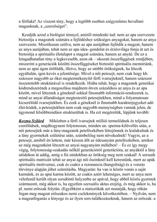 a férfiaké! Az viszont tény, hogy a legtöbb esetben szégyenletes bevallani 
magunknak, a „szerzőséget”. 
Kezdjük azzal a biológiai ténnyel, amiről mindenki tud: nem az apa szervezete 
biztosítja a magzatok számára a fejlődéshez szükséges anyagokat, hanem az anya 
szervezete. Misztikusan szólva, nem az apa aurájában fejlődik a magzat, hanem 
az anya aurájában, tehát nem az apa idea- gondolat és érzésvilága fonja át azt és 
biztosítja a spirituális életalapot a magzat számára, hanem az anyáé. De ez a 
letagadhatatlan tény a legkevesebb, azon ok – okozati összefüggések rendjében, 
miszerint a generációk közötti összefüggéseket biztosító spirituális memóriánk, 
nem az apai ágon örölődik, illetve, hogy az utóbbi örökségnek, ha létezik 
egyáltalán, igen kevés a jelentősége. Mivel a női petesejt, nem csak hogy kb. 
százszor nagyobb az őket megtermékenyítő férfi ivarsejteknél, hanem százszor 
összetettebb struktúrával is rendelkezik. Hiába tehát, hogy a magzatok genetikai 
kódrendszerének a megoszlása majdnem ötven százalékos az anya és az apa 
között, mivel léteznek a géneknél sokkal finomabb információ-rendszerek is, 
mind az anyai állandóságot megtestesítő petesejtekben, mind a folyamatosan 
kicserélődő ivarsejtekben. És ezek a géneknél is finomabb karakterjegyeket adó 
élet-kódok, a petesejtekben nem csak nagyobb mennyiségben vannak jelen, de 
úgymond felsőbbrendűen strukturáltak is. Ha ezt megérettük, lépjünk tovább: 
Kozma Szilárd Miközben a férfi ivarsejtek milliói termelődnek és teljesen 
cserélődnek, majdhogynem folytonosan, minden un. sperma-kilövellés után, a 
női petesejtek már a lány-magzatok petefészkében létrejönnek és kialakulnak és 
a lány gyermekek születése után, számbelileg nem növekednek! Vagyis, az a 
petesejt, amiből én lettem, már készen állt az édesanyám petefészkében, amikor 
az még magzatként létezett az anyai nagyanyám méhében! – És ez így megy 
végig, folytonosság-szakadás nélkül generációról generációra, az anyáktól a lány 
utódokon át addig, amíg a fiú utódokban az örökség meg nem szakad! A sorsunk 
spirituális matricáit tehát az anyai ági női őseinknél kell keresnünk, mert az apák 
spirituális motívumai, csak és csakis a rezonancia (hangoltság) és a vonzás 
törvénye alapján jöhet számításba. Magyarán: ha van is közös vonás a saját 
karmánk, és az apai karma között, az csakis azért lehetséges, mert az anya nem 
véletlenül került olyan sorsdöntő helyzetbe az apával, hogy abból közös gyermek 
származott, még akkor is, ha egyetlen szexuális aktus erejéig, és még akkor is, ha 
pl. nemi erőszak folytán. (Egyébként a statisztikák azt mutatják, hogy ritkán 
fogan meg magzat erőszakos nemi cselekmények következtében. – Nyilván, nem 
a magzatfoganás a lényege és az ilyen sors-találkozásoknak, hanem az erőszak: a 
 