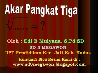 Akar Pangkat Tiga Oleh :  Edi B Mulyana, S.Pd SD SD 3 MEGAWON UPT Pendidikan Kec. Jati Kab. Kudus Kunjungi Blog Resmi Kami di :  www.sd3megawon.blogspot.com 