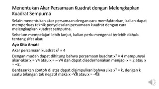 Menentukan Akar Persamaan Kuadrat dengan Melengkapkan
Kuadrat Sempurna
Selain menentukan akar persamaan dengan cara memfaktorkan, kalian dapat
memperluas teknik penyelesaian persamaan kuadrat dengan cara
melengkapkan kuadrat sempurna.
Sebelum mempelajari lebih lanjut, kalian perlu mengenal terlebih dahulu
tentang sifat akar.
Ayo Kita Amati
Akar persamaan kuadrat x2 = 4
Dengan mudah dapat dihitung bahwa persamaan kuadrat x2 = 4 mempunyai
akar-akar x = √4 atau x = – √4 dan dapat disederhanakan menjadi x = 2 atau x
= –2.
Berdasarkan contoh di atas dapat disimpulkan bahwa Jika x2 = k, dengan k
suatu bilangan tak negatif maka x = ... atau x = - ...
√k √k
 