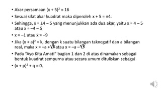 • Akar persamaan (x + 5)2 = 16
• Sesuai sifat akar kuadrat maka diperoleh x + 5 = ±4.
• Sehingga, x = ±4 – 5 yang menunjukkan ada dua akar, yaitu x = 4 – 5
atau x = –4 – 5
• x = –1 atau x = –9
• Jika (x + a)2 = k, dengan k suatu bilangan taknegatif dan a bilangan
real, maka x = –a + ... atau x = –a – ...
• Pada “Ayo Kita Amati” bagian 1 dan 2 di atas dinamakan sebagai
bentuk kuadrat sempurna atau secara umum dituliskan sebagai
• (x + p)2 + q = 0.
√k √k
 