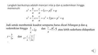 Langkah berikutnya adalah mencari nilai p dan q sedemikian hingga
memenuhi
 
q
p
px
x
a
c
x
a
b
x
q
p
x
a
c
x
a
b
x











2
2
2
2
2
2
p
a
b
2
 ...
...

a
c
a
b
p
2

2
2








a
b
a
c
q
Jadi untuk membentuk kuadrat sempurna harus dicari bilangan p dan q
sedemikian hingga dan atau lebih sederhana didapatkan
dan
.
p2 q
 