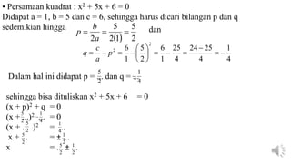   2
5
1
2
5
2



a
b
p
4
1
4
25
24
4
25
1
6
2
5
1
6
2
2















 p
a
c
q
• Persamaan kuadrat : x2 + 5x + 6 = 0
Didapat a = 1, b = 5 dan c = 6, sehingga harus dicari bilangan p dan q
sedemikian hingga dan
Dalam hal ini didapat p = ... dan q = ...
sehingga bisa dituliskan x2 + 5x + 6 = 0
(x + p)2 + q = 0
(x + ...)2 ... = 0
(x + ... )2 = ...
x + ... = ± ...
x = ... ± ...
2
5
4
1

2
5
4
1

2
5
4
1
2
5
2
1
2
5

2
1
 