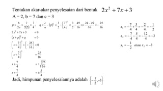 Tentukan akar-akar penyelesaian dari bentuk 3
7
2 2

 x
x
 
 
 
4
5
4
7
16
25
4
7
16
25
4
7
0
16
25
4
7
0
0
3
7
2
16
25
16
49
24
16
49
2
3
4
7
2
3
,
4
7
2
2
7
2
2
2
2
2
2
2























































x
x
x
x
q
p
x
x
x
p
a
c
q
a
b
p
3
2
1
3
4
12
4
5
4
7
2
1
4
2
4
5
4
7
2
1
2
1


















x
atau
x
x
x
Jadi, himpunan penyelesaiannya adalah







 3
,
2
1
A = 2, b = 7 dan c = 3
 