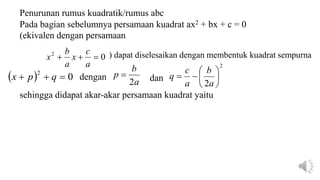 0
2



a
c
x
a
b
x
  0
2


 q
p
x a
b
p
2

2
2








a
b
a
c
q
Penurunan rumus kuadratik/rumus abc
Pada bagian sebelumnya persamaan kuadrat ax2 + bx + c = 0
(ekivalen dengan persamaan
) dapat diselesaikan dengan membentuk kuadrat sempurna
dengan dan
sehingga didapat akar-akar persamaan kuadrat yaitu
 