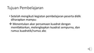 Tujuan Pembelajaran
• Setelah mengikuti kegiatan pembelajaran peserta didik
diharapkan mampu:
 Menentukan akar persamaan kuadrat dengan
memfaktorkan, melengkapkan kuadrat sempurna, dan
rumus kuadratik/rumus abc
 
