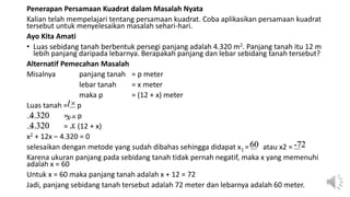 Penerapan Persamaan Kuadrat dalam Masalah Nyata
Kalian telah mempelajari tentang persamaan kuadrat. Coba aplikasikan persamaan kuadrat
tersebut untuk menyelesaikan masalah sehari-hari.
Ayo Kita Amati
• Luas sebidang tanah berbentuk persegi panjang adalah 4.320 m2. Panjang tanah itu 12 m
lebih panjang daripada lebarnya. Berapakah panjang dan lebar sebidang tanah tersebut?
Alternatif Pemecahan Masalah
Misalnya panjang tanah = p meter
lebar tanah = x meter
maka p = (12 + x) meter
Luas tanah = ... p
... = ... p
... = ... (12 + x)
x2 + 12x – 4.320 = 0
selesaikan dengan metode yang sudah dibahas sehingga didapat x1 = ... atau x2 = ...
Karena ukuran panjang pada sebidang tanah tidak pernah negatif, maka x yang memenuhi
adalah x = 60
Untuk x = 60 maka panjang tanah adalah x + 12 = 72
Jadi, panjang sebidang tanah tersebut adalah 72 meter dan lebarnya adalah 60 meter.
l×
4.320 x×
4.320 x
60 -72
 