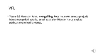IVFL
• Yosua 6:3 Haruslah kamu mengelilingi kota itu, yakni semua prajurit
harus mengedari kota itu sekali saja; demikianlah harus engkau
perbuat enam hari lamanya,
 