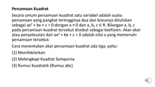 Persamaan Kuadrat
Secara umum persamaan kuadrat satu variabel adalah suatu
persamaan yang pangkat tertingginya dua dan biasanya dituliskan
sebagai ax2 + bx + c = 0 dengan a ≠ 0 dan a, b, c ∈ R. Bilangan a, b, c
pada persamaan kuadrat tersebut disebut sebagai koefisien. Akar-akar
atau penyelesaian dari ax2 + bx + c = 0 adalah nilai x yang memenuhi
persamaan tersebut.
Cara menentukan akar persamaan kuadrat ada tiga, yaitu:
(1) Memfaktorkan
(2) Melengkapi Kuadrat Sempurna
(3) Rumus Kuadratik (Rumus abc)
 