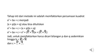 Tahap inti dari metode ini adalah memfaktorkan persamaan kuadrat
x2 + bx + c menjadi
(x + p)(x + q) atau bisa dituliskan
x2 + bx + c = (x + p)(x + q)
x2 + bx + c = x2 + (... + ...)x + (... × ...)
Jadi, untuk memfaktorkan harus dicari bilangan p dan q sedemikian
hingga b = ... + ...
dan c = ... × ....
p p
q q
p q
p q
 