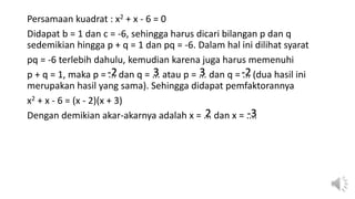 Persamaan kuadrat : x2 + x - 6 = 0
Didapat b = 1 dan c = -6, sehingga harus dicari bilangan p dan q
sedemikian hingga p + q = 1 dan pq = -6. Dalam hal ini dilihat syarat
pq = -6 terlebih dahulu, kemudian karena juga harus memenuhi
p + q = 1, maka p = ... dan q = ... atau p = ... dan q = ... (dua hasil ini
merupakan hasil yang sama). Sehingga didapat pemfaktorannya
x2 + x - 6 = (x - 2)(x + 3)
Dengan demikian akar-akarnya adalah x = ... dan x = ....
-2 3 3 -2
2 -3
 