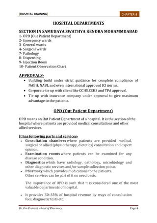 [HOSPITAL TRAINING]
Dr. Om Prakash school of Pharmacy Page 4
HOSPITAL DEPARTMENTS
SECTION IN SAMUDAYA SWATHYA KENDRA MOHAMMDABAD
1- OPD (Out Patient Department)
2- Emergency wards
3- General wards
4- Surgical wards
7- Pathology
8- Dispensing
9- Injection Room
10- Patient Observation Chart
APPROVALS-
 Building build under strict guidance for complete compliance of
NABH, NABL and even international approved JCI norms.
 Corporate tie up with client like CGHS,ECHS and TPA approval.
 Tie up with insurance company under approval to give maximum
advantage to the patients.
OPD (Out Patient Department)
OPD means an Out Patient Department of a hospital. It is the section of the
hospital where patients are provided medical consultations and other
allied services.
It has following parts and services-
 Consultation chambers where patients are provided medical,
surgical or allied (physiotherapy, dietetics) consultation and expert
opinion.
 Examination rooms where patients can be examined for any
disease condition.
 Diagnostics which have radiology, pathology, microbiology and
other diagnostic services and/or sample collection points
 Pharmacy which provides medications to the patients.
Other services can be part of it on need basis.
The importance of OPD is such that it is considered one of the most
valuable departments of hospital.
 It provides 30–35% of hospital revenue by ways of consultation
fees, diagnostic tests etc.
CHAPTER-3
 