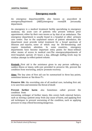 [HOSPITAL TRAINING]
Dr. Om Prakash school of Pharmacy Page 6
Emergency wards
An emergency department(ED), also known as anaccident &
emergencyDepartment (A&E),emergency room(ER )orcasualty
department.
An emergency is a medical treatment facility specializing in emergency
medicine, the acute care of patients who present without prior
appointment; either by their own means or by that of an ambulance. The
emergency department is usually found in a hospital or other primary
care center. Due to the unplanned nature of patient attendance, the
department must provide initial treatment for a broad spectrum of
illnesses and injuries, some of which may be life-threatening and
require immediate attention. In some countries, emergency
departments have become important entry points for those without
other means of access to medical care.The emergencydepartments of
most hospitals operate 24 hours a day, although staffing levels may be
viridian attempt to reflect patient volume.
Firstaid- First aid is the assistance given to any person suffering a
sudden illness or injury, with care provided to preserve life, prevent the
condition from worsening, and/or promote recovery.
Aims- The key aims of first aid can be summarized in three key points,
sometimes known as 'the three P's
Preserve life: the overriding aim of all medical care, including first aid,
is to save lives and minimize the threat of death
Prevent further harm: also Sometimes called prevent the
condition from
worsening, ordanger of further injury, this covers both external factors,
such as moving a patient away from any cause of harm, and applying first
aid techniques to prevent worsening of the condition, such as applying
pressure to stop a bleed becoming dangerous.
CHAPTER-4
 