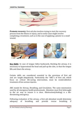 [HOSPITAL TRAINING]
Dr. Om Prakash school of Pharmacy Page 7
Promote recovery: first aid also involves trying to start the recovery
process from the illness or injury, and in some cases might involve
completing a treatment, such as in the case of applying a plaster to a small
wound.
Key Skills- In case of tongue fallen backwards, blocking the airway, it is
necessary to hyperextend the head and pull up the chin, so that the tongue
lifts and clears the airway.
Certain skills are considered essential to the provision of first aid
and are taught ubiquitously. Particularly the "ABC"s of first aid, which
focus on critical life-saving intervention, must be renderedbefore
treatment of less serious injuries.
ABC stands for Airway, Breathing, and Circulation. The same mnemonicis
used by all emergency health professionals. Attention must first bebrought
to the air way to ensure it is clear. Obstruction(choking) is a life-
threatening emergency.
Following evaluation of the airway, a first aid attendant would determine
adequacy of breathing and provide rescue breathing if
 