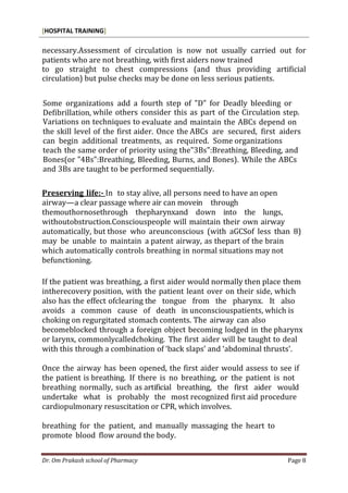 [HOSPITAL TRAINING]
Dr. Om Prakash school of Pharmacy Page 8
necessary.Assessment of circulation is now not usually carried out for
patients who are not breathing, with first aiders now trained
to go straight to chest compressions (and thus providing artificial
circulation) but pulse checks may be done on less serious patients.
Some organizations add a fourth step of "D" for Deadly bleeding or
Defibrillation, while others consider this as part of the Circulation step.
Variations on techniques to evaluate and maintain the ABCs depend on
the skill level of the first aider. Once the ABCs are secured, first aiders
can begin additional treatments, as required. Some organizations
teach the same order of priority using the"3Bs":Breathing, Bleeding, and
Bones(or "4Bs":Breathing, Bleeding, Burns, and Bones). While the ABCs
and 3Bs are taught to be performed sequentially.
Preserving life:- In to stay alive, all persons need to have an open
airway—a clear passage where air can movein through
themouthornosethrough thepharynxand down into the lungs,
withoutobstruction.Consciouspeople will maintain their own airway
automatically, but those who areunconscious (with aGCSof less than 8)
may be unable to maintain a patent airway, as thepart of the brain
which automatically controls breathing in normal situations may not
befunctioning.
If the patient was breathing, a first aider would normally then place them
intherecovery position, with the patient leant over on their side, which
also has the effect ofclearing the tongue from the pharynx. It also
avoids a common cause of death in unconsciouspatients, which is
choking on regurgitated stomach contents. The airway can also
becomeblocked through a foreign object becoming lodged in the pharynx
or larynx, commonlycalledchoking. The first aider will be taught to deal
with this through a combination of ‘back slaps’ and ‘abdominal thrusts’.
Once the airway has been opened, the first aider would assess to see if
the patient is breathing. If there is no breathing, or the patient is not
breathing normally, such as artificial breathing, the first aider would
undertake what is probably the most recognized first aid procedure
cardiopulmonary resuscitation or CPR, which involves.
breathing for the patient, and manually massaging the heart to
promote blood flow around the body.
 