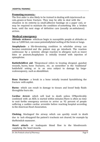 [HOSPITAL TRAINING]
Dr. Om Prakash school of Pharmacy Page 9
Promoting recovery:-
The first aider is also likely to be trained in dealing with injuriessuch as
cuts, grazes or bone fracture. They may be able to deal with the
situation in its entirety (a small adhesive bandage on a paper cut), or
may be required to maintain the condition of something like a broken
bone, until the next stage of definitive care (usually an ambulance)
arrives.
Medical emergency
Altitude sickness- whichcan begin in susceptible people at altitudes as
low as 5,000 feet, can cause potentiallyfatal welling of the brain or lungs.
Anaphylaxis- a life-threatening condition in whichthe airway can
become constricted and the patient may go intoshock. The reaction
canbecause by a systemic allergic reaction to allergens such as insect
bites or peanuts.Anaphylaxis is initially treated with injection of
epinephrine.
Battlefieldfirst aid- Thisprotocol refers to treating shrapnel, gunshot
wounds, burns, bone fractures, etc. as seeneither in the ‘traditional’
battlefield setting or in an area subject to damage by large-
scaleweaponry, such as abombblast.
Bone fracture- a break in a bone initially treated bystabilizing the
fracture with asplint.
Burns- which can result in damage to tissues and lossof body fluids
throughthe burn site.
Cardiac Arrest- which will lead to death unless CPRpreferably
combined with an AED, is started within minutes.There is often no time
to wait forthe emergency services to arrive as 92 percent of people
suffering a sudden cardiac arrestdie before reaching hospital according
to the American Heart Association.
Choking, blockageof the airway which can quickly result in death
due to lack ofoxygenif the patient’s tracheais not cleared, for example by
theHeimlich maneuver.
Heart attack- or inadequate blood flow to the bloodvessels
supplying the heart muscle.
 