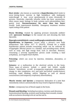 [HOSPITAL TRAINING]
Dr. Om Prakash school of Pharmacy Page 10
Heat stroke- also known as sunstroke orhyperthermia,which tends to
occur during heavy exercise in high humidity,or with inadequate
water,though it may occur spontaneously in some chronically ill
persons. Sunstroke, especially whenthe victim has been unconscious,
often causes major damage to body systems such asbrain,kidney, liver,
gastric tract. Unconsciousness for more than two hours
usually leads topermanent disability. Emergency treatment involves
rapid cooling of the patient
Heavy bleeding- treated by applying pressure (manually andlater
with apressure bandage) to the wound site and elevating the limb
ifpossible.
Hyperglycemia(diabetic coma) andHypoglycemia(insulin shock).
Hypothermia, or Exposure- occurs when a person’s core body
temperature falls below 33.7 °C (92.6°F). Firstaid for a mildly
hypothermic patient includes rewarming, which can be achieved by
wrappingthe affected person in a blanket, and providing warm drinks,
such as soup, and high energy food, such as chocolate. However,
rewarming a severely hypothermic person could resulting a fatal
arrhythmia, an irregular heart rhythm.
Poisoning- which can occur by injection, inhalation, absorption, or
ingestion
Seizures- or a malfunction in the electrical activity in the brain.
Three types of seizures include a grand mal (which usually
features convulsions as well as temporary respiratory abnormalities,
change in skin complexion, etc.) and petit mal (which usually features
twitching, rapid blinking, and/or fidgeting as well as altered
consciousness and temporary respiratory abnormalities).
Muscle strains and Sprains- a temporary dislocation of a joint that
immediately reduces automatically but may result in ligament damage.
Stroke- a temporary loss of blood supply to the brain.
Wound sand bleeding- Including lacerations, incision sand abrasions,
Gastrointestinal bleeding, avulsion sand Sucking chest wounds, treated
with an occlusive dressing to let air out but not in.
 