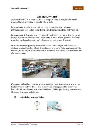 [HOSPITAL TRAINING]
Dr. Om Prakash school of Pharmacy Page 11
GENERAL WARDS
A general ward is a large room in a hospital where people who need
medical treatment stay general in the wards.
Intravenous simple mean within vein.therapies administered
intravenously are often included in the designation of specialty drugs .
Intravenous infusions are commonly referred to as drips because
many system administration employ to a drip, which prevent air from
entering the blood stream and allows as estimation of flow rate .
Intravenous therapy may be used to correct electrolyte imbalance, to
deliver medication, for blood transfusion are as a fluid replacement to
correct,for example dehydration intravenous therapy can also be used for
chemotherapy.
Compare with other route of administration, the intravenous route is the
fastest way to deliver fluids and medication throughout the body. The
bioabilability of the medication is 100% in IV therapy. During intravenous
therapy, it use are as follows:-
i) Administration of drips
Chapter-5
 