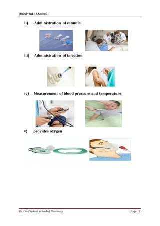 [HOSPITAL TRAINING]
Dr. Om Prakash school of Pharmacy Page 12
ii) Administration of cannula
iii) Administration of injection
iv) Measurement of blood pressure and temperature
v) provides oxygen
 
