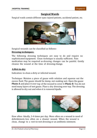 [HOSPITAL TRAINING]
Dr. Om Prakash school of Pharmacy Page 13
Surgical Wards
Surgical wards contain different types injured patients, accidental patient, etc.
Surgical wounds can be classified as follows-
Dressing techniques-
The following dressing techniques are easy to do and require no
sophisticated equipment. Clean technique is usually sufficient. Pain
medication may be required as dressing changes can be painful. Gently
cleanse the wound at the time of dressing change.
A.Wet-to-dry
Indication: to clean a dirty or infected wound.
Technique: Moisten a piece of gauze with solution and squeeze out the
excess fluid. The gauze should be damp, not soaking wet. Open the gauze
Photo A and place it over top of the wound to cover it Photo B. You do not
need many layers of wet gauze. Place a dry dressing over top. The dressing
is allowed to dry out and when it is removed itpulls.
How often: Ideally, 3-4 times per day. More often on a wound in need of
debridement, less often on a cleaner wound. When the wound is
clean, change to a wet-to-wet dressing or an antibiotic ointment.
Chapter-6
 