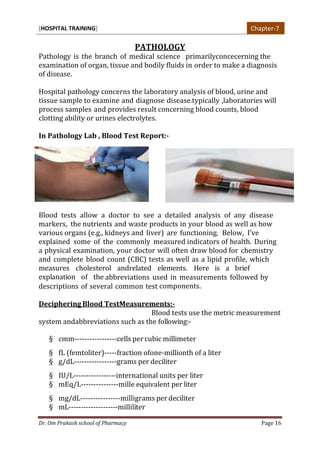 [HOSPITAL TRAINING]
Dr. Om Prakash school of Pharmacy Page 16
PATHOLOGY
Pathology is the branch of medical science primarilyconcecerning the
examination of organ, tissue and bodily fluids in order to make a diagnosis
of disease.
Hospital pathology concerns the laboratory analysis of blood, urine and
tissue sample to examine and diagnose disease.typically ,laboratories will
process samples and provides result concerning blood counts, blood
clotting ability or urines electrolytes.
In Pathology Lab , Blood Test Report:-
Blood tests allow a doctor to see a detailed analysis of any disease
markers, the nutrients and waste products in your blood as well as how
various organs (e.g., kidneys and liver) are functioning. Below, I’ve
explained some of the commonly measured indicators of health. During
a physical examination, your doctor will often draw blood for chemistry
and complete blood count (CBC) tests as well as a lipid profile, which
measures cholesterol andrelated elements. Here is a brief
explanation of the abbreviations used in measurements followed by
descriptions of several common test components.
Deciphering Blood TestMeasurements:-
Blood tests use the metric measurement
system andabbreviations such as the following:-
§ cmm-----------------cells per cubic millimeter
§ fL (femtoliter)-----fraction ofone-millionth of a liter
§ g/dL-----------------grams per deciliter
§ IU/L-----------------international units per liter
§ mEq/L---------------mille equivalent per liter
§ mg/dL----------------milligrams per deciliter
§ mL--------------------milliliter
Chapter-7
 
